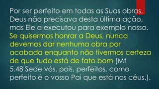 Por ser perfeito em todas as Suas obras,
Deus não precisava desta última ação,
mas Ele a executou para exemplo nosso.
Se quisermos honrar a Deus, nunca
devemos dar nenhuma obra por
acabada enquanto não tivermos certeza
de que tudo está de fato bom (Mt
5.48 Sede vós, pois, perfeitos, como
perfeito é o vosso Pai que está nos céus.).
 