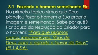 3.1. Fazendo o homem semelhante Ele
No primeiro tópico vimos que Deus
planejou fazer o homem a Sua própria
imagem e semelhança, Sabe por quê?
Por causa da resolução do Criador para
o homem: “Para que sejamos santos,
irrepreensíveis, filhos de Deus, para o
agrado e louvor de Deus” (Ef 1.4,5,6).
 
