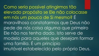 Como seria possível atingirmos tão
elevado propósito se Ele não colocasse
em nós um pouco de Si mesmo? É
maravilhoso constatarmos que Deus não
pede de nós coisa alguma que primeiro
Ele não nos tenha dado. Isto serve de
modelo para aqueles que desejam formar
uma família. É um princípio
imutável estabelecido pelo próprio Deus.
 