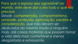 Para que a esposa seja agradável ao
marido, este deve dar a ela tudo o que ela
precisar.
Desde compreensão, companheirismo,
amizade, proteção, aprovação, perdão e
consideração, que não devem ser
dedicados do mesmo modo a ninguém
mais, até coisas materiais que possam tornar
a vida dela mais confortável e menos
desgastada e estressante.
 