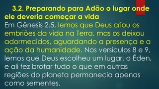 3.2. Preparando para Adão o lugar onde
ele deveria começar a vida
Em Gênesis 2.5, lemos que Deus criou os
embriões da vida na Terra, mas os deixou
adormecidos, aguardando a presença e a
ação da humanidade. Nos versículos 8 e 9,
lemos que Deus escolheu um lugar, o Éden,
e ali fez brotar tudo o que em outras
regiões do planeta permanecia apenas
como sementes.
 