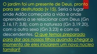 O jardim foi um presente de Deus, pronto
para ser desfrutado (v 15). Seria o lugar
onde Adão começaria a vida e onde
aprenderia a se relacionar com Deus (Gn
2.16,17; 3.8), com a natureza (Gn 3.19,20),
com o outro sexo (Gn 3,23) e com os
descendentes. O que temos preparado
para dar aos nossos filhos quando chegar o
momento de eles iniciarem um novo núcleo
familiar?
 