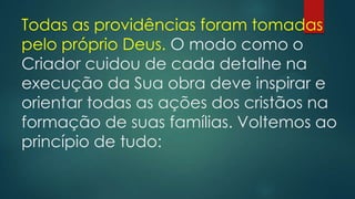 Todas as providências foram tomadas
pelo próprio Deus. O modo como o
Criador cuidou de cada detalhe na
execução da Sua obra deve inspirar e
orientar todas as ações dos cristãos na
formação de suas famílias. Voltemos ao
princípio de tudo:
 
