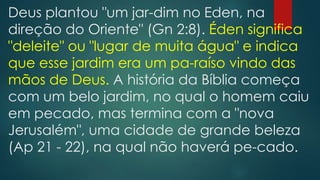 Deus plantou "um jar-dim no Eden, na
direção do Oriente" (Gn 2:8). Éden significa
"deleite" ou "lugar de muita água" e indica
que esse jardim era um pa-raíso vindo das
mãos de Deus. A história da Bíblia começa
com um belo jardim, no qual o homem caiu
em pecado, mas termina com a "nova
Jerusalém", uma cidade de grande beleza
(Ap 21 - 22), na qual não haverá pe-cado.
 