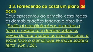 3.3. Fornecendo ao casal um plano de
ação
Deus apresentou ao primeiro casal todas
as demais criações terrenas e disse-lhe:
“Frutificai e multiplicai-vos, e enchei a
terra, e sujeitai-a; e dominai sobre os
peixes do mar e sobre as aves dos céus, e
sobre todo o animal que se move sobre a
terra” (Gn 1.28).
 