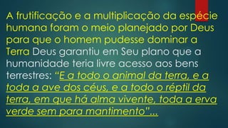 A frutificação e a multiplicação da espécie
humana foram o meio planejado por Deus
para que o homem pudesse dominar a
Terra Deus garantiu em Seu plano que a
humanidade teria livre acesso aos bens
terrestres: “E a todo o animal da terra, e a
toda a ave dos céus, e a todo o réptil da
terra, em que há alma vivente, toda a erva
verde sem para mantimento”...
 
