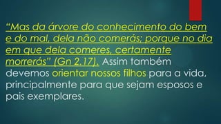 “Mas da árvore do conhecimento do bem
e do mal, dela não comerás; porque no dia
em que dela comeres, certamente
morrerás” (Gn 2.17). Assim também
devemos orientar nossos filhos para a vida,
principalmente para que sejam esposos e
pais exemplares.
 