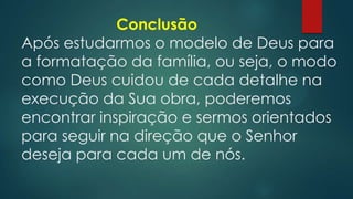 Conclusão
Após estudarmos o modelo de Deus para
a formatação da família, ou seja, o modo
como Deus cuidou de cada detalhe na
execução da Sua obra, poderemos
encontrar inspiração e sermos orientados
para seguir na direção que o Senhor
deseja para cada um de nós.
 