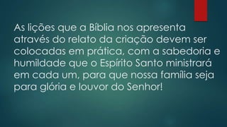 As lições que a Bíblia nos apresenta
através do relato da criação devem ser
colocadas em prática, com a sabedoria e
humildade que o Espírito Santo ministrará
em cada um, para que nossa família seja
para glória e louvor do Senhor!
 
