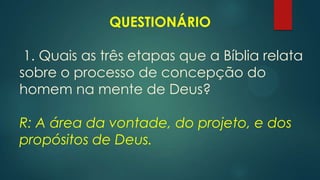 QUESTIONÁRIO
1. Quais as três etapas que a Bíblia relata
sobre o processo de concepção do
homem na mente de Deus?
R: A área da vontade, do projeto, e dos
propósitos de Deus.
 