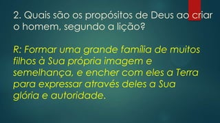 2. Quais são os propósitos de Deus ao criar
o homem, segundo a lição?
R: Formar uma grande família de muitos
filhos à Sua própria imagem e
semelhança, e encher com eles a Terra
para expressar através deles a Sua
glória e autoridade.
 