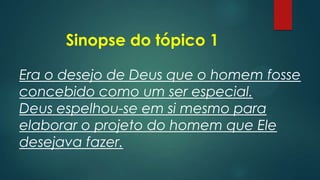 Sinopse do tópico 1
Era o desejo de Deus que o homem fosse
concebido como um ser especial.
Deus espelhou-se em si mesmo para
elaborar o projeto do homem que Ele
desejava fazer.
 