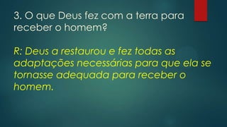 3. O que Deus fez com a terra para
receber o homem?
R: Deus a restaurou e fez todas as
adaptações necessárias para que ela se
tornasse adequada para receber o
homem.
 