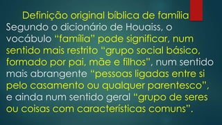 Definição original bíblica de família
Segundo o dicionário de Houaiss, o
vocábulo “família” pode significar, num
sentido mais restrito “grupo social básico,
formado por pai, mãe e filhos”, num sentido
mais abrangente “pessoas ligadas entre si
pelo casamento ou qualquer parentesco”,
e ainda num sentido geral “grupo de seres
ou coisas com características comuns”.
 