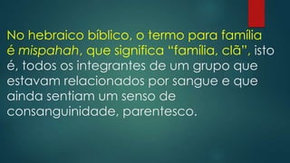 No hebraico bíblico, o termo para família
é mispahah, que significa “família, clã”, isto
é, todos os integrantes de um grupo que
estavam relacionados por sangue e que
ainda sentiam um senso de
consanguinidade, parentesco.
 