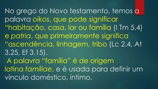 No grego do Novo testamento, temos a
palavra oikos, que pode significar
“habitação, casa, lar ou família (I Tm 5.4)
e patria, que primeiramente significa
“ascendência, linhagem, tribo (Lc 2.4, At
3.25, Ef 3.15).
A palavra “família” é de origem
latina famíliae, e é usada para definir um
vínculo doméstico, íntimo.
 