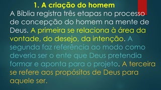 1. A criação do homem
A Bíblia registra três etapas no processo
de concepção do homem na mente de
Deus. A primeira se relaciona à área da
vontade, do desejo, da intenção. A
segunda faz referência ao modo como
deveria ser o ente que Deus pretendia
formar e aponta para o projeto. A terceira
se refere aos propósitos de Deus para
aquele ser.
 