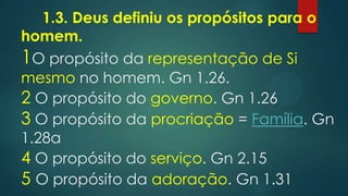 1.3. Deus definiu os propósitos para o
homem.
1O propósito da representação de Si
mesmo no homem. Gn 1.26.
2 O propósito do governo. Gn 1.26
3 O propósito da procriação = Família. Gn
1.28a
4 O propósito do serviço. Gn 2.15
5 O propósito da adoração. Gn 1.31
 