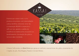 Empresa que cumpre todo o ciclo
produtivo do produto, sem intermediação:
cultiva, beneficia, seleciona, torra, faz
a composição (BLEND) e empacota o
café, por isso, garante o padrão de
excelência na matéria-prima, do plantio ao
beneficiamento, da seleção dos grãos e
torra ao sabor da bebida.
A Kassai Café produz um Blend Extra que agrupa as melhores características dos grãos, provenientes de
3 regiões do país: Alta Mogiana, Paraná e Cerrado Mineiro.
 
