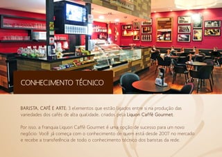 CONHECIMENTO TÉCNICO
BARISTA, CAFÉ E ARTE: 3 elementos que estão ligados entre si na produção das
variedades dos cafés de alta qualidade, criados pela Liquori Caffè Gourmet.
Por isso, a franquia Liquori Caffè Gourmet é uma opção de sucesso para um novo
negócio: Você já começa com o conhecimento de quem está desde 2007 no mercado
e recebe a transferência de todo o conhecimento técnico dos baristas da rede.
 