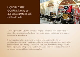 A rede Liquori Caffè Gourmet tem estilo próprio – ambientes onde o conforto e o
design são essenciais e inconfundíveis - sem perder o que é muito importante para o
empresário: a versatilidade.
É assim que se ampliam os lucros e, ao mesmo tempo, se mantém fiel ao
posicionamento da marca. Estando atento às diversas necessidades que os apaixonados
por café têm no dia a dia: degustar um bom café, fazer uma reunião de negócios, um
lanche rápido, uma refeição leve ou, até mesmo, usar o espaço para acessar a internet e
ser sempre bem atendido em todas as ocasiões.
LIQUORI CAFFÈ
GOURMET, mais do
que uma cafeteria: um
estilo de vida
 