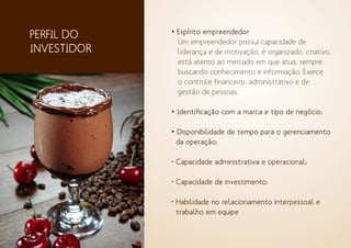 • Espírito empreendedor
Um empreendedor possui capacidade de
liderança e de motivação, é organizado, criativo,
está atento ao mercado em que atua, sempre
buscando conhecimento e informação. Exerce
o controle financeiro, administrativo e de
gestão de pessoas.
• Identificação com a marca e tipo de negócio;
• Disponibilidade de tempo para o gerenciamento
da operação;
• Capacidade administrativa e operacional;
• Capacidade de investimento;
• Habilidade no relacionamento interpessoal e
trabalho em equipe
PERFIL DO
INVESTIDOR
 