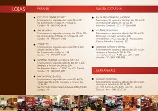LOJAS SANTA CATARINA
BALNEÁRIO CAMBORIÚ SHOPPING
Funcionamento: segunda a domingo das 11h às 23h
Avenida Santa Catarina, nº. 01 loja 85
Balneário Camboriú - SC - (47) 3263-8545
ATLÂNTICO SHOPPING
Funcionamento: segunda a sábado das 10h às 22h,
Domingos e feriados das 12h às 20h
Avenida Brasil, nº 1271 loja QE-01 - Piso Estaleiro
Centro, Balneário Camboriú - SC
JOINVILLE GARTEN SHOPPING
Funcionamento: segunda a sábado das 10h às 22h,
domingos e feriados das 12h às 20h
Avenida Rolf Wiest, nº. 333 lojas L14A e L14B -
Joinville - SC - (47) 3043-9118
MARANHÃO
SÃO LUIS SHOPPING
Funcionamento: segunda a sábado das 10h às 22h,
domingos e feriados das 12h às 22h
Av. Prof. Carlos Cunha, 1000 loja 355 - Jaracati
São Luís - MA - (98) 3251-3738
PARANÁ
EXECUTIVE CENTER EVEREST
Funcionamento: segunda a sexta das 8h às 19h
Rua Comendador Araújo, nº. 143 loja 16
Curitiba - PR - (41) 3042-2444
RUA 24 HORAS
Funcionamento: segunda a domingo das 09h às 22h
Rua do Comércio 24 Horas, nº. 55 lojas 06 e 07
Curitiba - PR - (41) 3077-0492
CONCETTO
Funcionamento: segunda a sexta das 08h às 21h,
sábados das 8h às 18h
Rua Comendador Araújo, nº. 534
Curitiba - PR - (41) 3077-0610
SHOPPING CURITIBA - LIVRARIA CULTURA
Funcionamento: segunda a sábado das 10h às 22h,
domingos e feriados das 14h às 20h
Rua Brigadeiro Franco, nº. 2300 loja 433, 2º andar
Curitiba - PR - (41) 3077-5257
PARK SHOPPING BARIGUI
Funcionamento: segunda à sexta das 11h às 23h,
sábado das 10h às 23h, domingos e feriados das
12h às 21h
Rua Prof. Pedro Viriato Parigot de Souza, 600 LUC 1029
Curitiba - PR
 