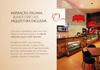 Com esses ingredientes surge uma forte
marca no mercado brasileiro: A rede de
cafeterias Liquori Caffè Gourmet.
Fundada em 2007 e em expansão
contínua no mercado, a Liquori Caffè
Gourmet já conta com 9 lojas distribuídas
pelo país, administradas pelo Know-how
do grupo que, atualmente, é formado por
unidades próprias e franqueadas.
INSPIRAÇÃO ITALIANA,
BLENDS ESPECIAIS,
ARQUITETURA EXCLUSIVA.
 