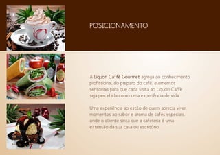 A Liquori Caffè Gourmet agrega ao conhecimento
profissional do preparo do café, elementos
sensoriais para que cada visita ao Liquori Caffè
seja percebida como uma experiência de vida.
Uma experiência ao estilo de quem aprecia viver
momentos ao sabor e aroma de cafés especiais,
onde o cliente sinta que a cafeteria é uma
extensão da sua casa ou escritório.
POSICIONAMENTO
 