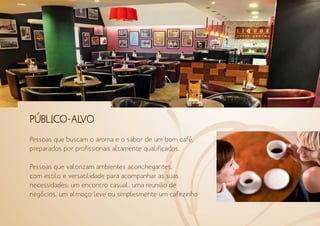 PÚBLICO-ALVO
Pessoas que buscam o aroma e o sabor de um bom café,
preparados por profissionais altamente qualificados.
Pessoas que valorizam ambientes aconchegantes,
com estilo e versatilidade para acompanhar as suas
necessidades: um encontro casual, uma reunião de
negócios, um almoço leve ou simplesmente um cafezinho.
 
