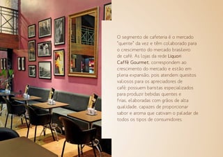 O segmento de cafeteria é o mercado
“quente” da vez e têm colaborado para
o crescimento do mercado brasileiro
de café. As lojas da rede Liquori
Caffè Gourmet, correspondem ao
crescimento do mercado e estão em
plena expansão, pois atendem quesitos
valiosos para os apreciadores de
café: possuem baristas especializados
para produzir bebidas quentes e
frias, elaboradas com grãos de alta
qualidade, capazes de proporcionar
sabor e aroma que cativam o paladar de
todos os tipos de consumidores.
 