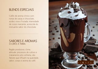 BLENDS ESPECIAIS
Cafés de aroma cítrico com
notas de cacau e chocolate,
acidez viva e frutada, intensidade
de corpo marcante, acrescida do
insinuante sabor do chocolate.
SABORES E AROMAS
O CAFÉ E A TERRA:
Região produtora, clima,
altitude, processos de cultivo e
tratamento pós-colheita, são
fatores que influem na qualidade,
sabor, corpo e aroma do café.
 