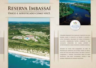 Único e sofisticado como você.




                                 O Reserva Imbassaí é um complexo turístico de alto
                                 padrão, onde o conceito de Resort é elevado a
                                 níveis incomuns, reunindo de forma integrada e
                                 exclusiva, residências, hotéis, comércio, e uma
                                 excelente   estrutura    de   lazer,   esporte    e
                                 entretenimento, numa fantástica reserva natural.


                                 Situado na Costa dos Coqueiros, na Área de
                                 Preservação Ambiental do Litoral Norte da Bahia,
                                 numa das suas mais belas faixas e em meio a dunas e
                                 coqueirais, é possível encontrar áreas de Mata
                                 Atlântica, com rios, cachoeiras, lagoas e uma
                                 enorme variedade de animais silvestres.
 