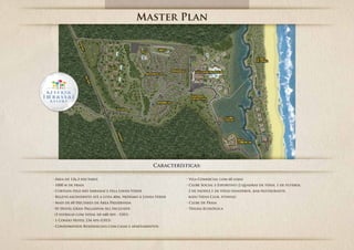 Master Plan




                                                  Características:

• Área de 126,3 hectares                                     • Vila Comercial com 60 lojas
• 1000 m de praia                                            • Clube Social e Esportivo (2 quadras de ténis, 1 de futebol,
• Cortada pelo rio Imbassaí e pela Linha Verde                2 de paddle,1 de vôlei/handebol, bar/restaurante,
• Relevo ascendente até a cota 40m, próximo à Linha Verde     kids/teens Club, fitness)
• Mais de 60 Hectares de Área Preservada                     • Clube de Praia
• 01 Hotel Gran Palladium All Inclusive                      • Trilha Ecológica
 (5 estrelas com total de 640 Aps - UH1)
• 1 Condo Hotel 234 Aps (UH3)
• Condomínios Residenciais com casas e apartamentos
 