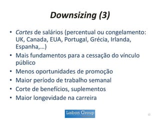 Downsizing (3)
• Cortes de salários (percentual ou congelamento:
UK, Canada, EUA, Portugal, Grécia, Irlanda,
Espanha,…)
• Mais fundamentos para a cessação do vínculo
público
• Menos oportunidades de promoção
• Maior período de trabalho semanal
• Corte de benefícios, suplementos
• Maior longevidade na carreira
12
 