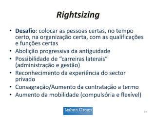 Rightsizing
• Desafio: colocar as pessoas certas, no tempo
certo, na organização certa, com as qualificações
e funções certas
• Abolição progressiva da antiguidade
• Possibilidade de “carreiras laterais”
(administração e gestão)
• Reconhecimento da experiência do sector
privado
• Consagração/Aumento da contratação a termo
• Aumento da mobilidade (compulsória e flexível)
14
 