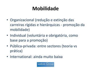 Mobilidade
• Organizacional (redução e extinção das
carreiras rígidas e hierárquicas - promoção da
mobilidade)
• Individual (voluntária e obrigatória, como
base para a promoção)
• Pública-privada: entre sectores (teoria vs
prática)
• International: ainda muito baixa
 