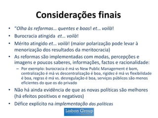 Considerações finais
• “Olha às reformas… quentes e boas! et… voilà!
• Burocracia atingida et… voilà!
• Mérito atingido et… voilà! (maior polarização pode levar à
menorização dos resultados da meritocracia)
• As reformas são implementadas com modas, percepções e
imagens e poucos saberes, informações, factos e racionalidade:
– Por exemplo: burocracia é má vs New Public Management é bom,
centralização é má vs descentralização é boa, rigidez é má vs flexibilidade
é boa, regras é má vs. desregulação é boa, serviços públicos são menos
eficientes do que os do privado
• Não há ainda evidência de que as novas políticas são melhores
(há efeitos positivos e negativos)
• Défice explícito na implementação das políticas
 