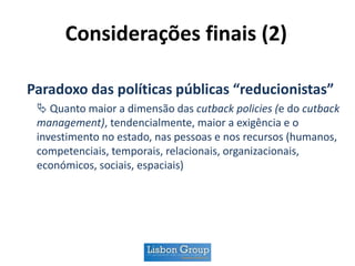 Considerações finais (2)
Paradoxo das políticas públicas “reducionistas”
 Quanto maior a dimensão das cutback policies (e do cutback
management), tendencialmente, maior a exigência e o
investimento no estado, nas pessoas e nos recursos (humanos,
competenciais, temporais, relacionais, organizacionais,
económicos, sociais, espaciais)
 