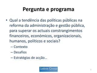 Pergunta e programa
• Qual a tendência das políticas públicas na
reforma da administração e gestão pública,
para superar os actuais constrangimentos
financeiros, económicos, organizacionais,
humanos, políticos e sociais?
– Contexto
– Desafios
– Estratégias de acção…
2
 