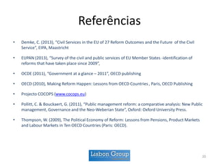 Referências
• Demke, C. (2013), “Civil Services in the EU of 27 Reform Outcomes and the Future of the Civil
Service”, EIPA, Maastricht
• EUPAN (2013), “Survey of the civil and public services of EU Member States -identification of
reforms that have taken place since 2009”,
• OCDE (2011), “Government at a glance – 2011”, OECD publishing
• OECD (2010), Making Reform Happen: Lessons from OECD Countries , Paris, OECD Publishing
• Projecto COCOPS (www.cocops.eu)
• Pollitt, C. & Bouckaert, G. (2011), “Public management reform: a comparative analysis: New Public
management, Governance and the Neo-Weberian State”, Oxford: Oxford University Press.
• Thompson, W. (2009), The Political Economy of Reform: Lessons from Pensions, Product Markets
and Labour Markets in Ten OECD Countries (Paris: OECD).
20
 