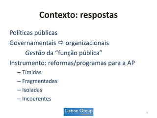 Contexto: respostas
Políticas públicas
Governamentais  organizacionais
Gestão da “função pública”
Instrumento: reformas/programas para a AP
– Tímidas
– Fragmentadas
– Isoladas
– Incoerentes
3
 