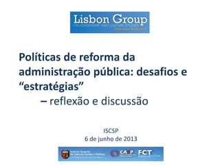 Políticas de reforma da
administração pública: desafios e
“estratégias”
– reflexão e discussão
ISCSP
6 de junho de 2013
 