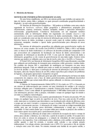1 – Histórico do Sistema
SISTEMAS DE INFORMAÇÕES GEOGRÁFICAS (GIS)
De uma forma simplificada, um SIG é um sistema gráfico que trabalha com apenas três
tipos de feições, ponto, linha e polígono, as quais possuem coordenadas geográficas(latitude e
longitude), ou seja estão georreferenciadas.
Os Sistemas de Informações Geográficas – SIG podem ser definidos como uma coleção
organizada de hardware, software, dados geográficos e alfanuméricos, projetados para
eficientemente, capturar, armazenar, atualizar, manipular, analisar e apresentar informações
referenciadas geograficamente. Constitui-se basicamente em um mapeador temático
automatizado, onde as informações obtidas são organizadas em camadas (layers) e tais
características se unem à potencialidade dos bancos de dados automatizados. Ainda, um SIG
pode ser considerado como um tipo de sistema de informação que envolve de forma sistêmica e
interativa bancos de dados, tecnologia e pessoal, sendo capaz de realizar análises espaciais,
armazenar, manipular, visualizar e operar dados georreferenciadas para obtenção de novas
informações.
Os sistemas de informações geográficas são utilizados para georreferenciar regiões de
interesse de certos estudos. De acordo com (LOPES E SABOYA, 2006), o SIG é um híbrido
entre os bancos de dados tradicionais e os softwares de desenho assistido por computador CAD
que acrescentam um componente de localização aos bancos de dados convencionais e um
componente de informação ao desenho de CAD. A esta ação de vincular banco de dados a
informações geográficas se dá o nome de georreferenciar de uma dada região. Existem vários
sistemas que podem ser utilizados para esse tipo de tarefa, entre eles o ArcGIS e o Transcad.
O TransCAD é um Sistema de Informação Geográfica (SIG) especificamente concebido
para utilização por profissionais de transporte para armazenar, exibir, gerenciar e analisar dados.
Ele combina um sistema SIG e capacidades de modelagem em transporte em uma única
plataforma integrada. Pode ser utilizado para todos os modos de transporte, em qualquer escala
ou nível de detalhe e é ideal para a construção de sistemas de informação e de apoio à decisão.
Incorpora, além das funções básicas de um SIG, rotinas específicas para soluções de problemas
de logística, de pesquisa operacional e transportes em geral.
O ArcGis é um SIG de aplicação geral que pode reunir informações do banco de dados
coorporativo da empresa com a base de dados georreferenciadas, possibilitando desenvolver
uma série de analises que seriam muito difíceis apenas utilizando os sistemas convencionais.
O Sistema GPS
O Sistema de Geoposicionamento Global (GPS) [1] foi criado em 1973 e é baseado em
um sistema de rádio-navegação que consiste em uma constelação de satélites e de estações
terrestres utilizadas para o monitoramento e controle. Existem pelo menos 24 satélites de GPS
que orbitam a Terra a uma altitude de aproximadamente 11.000 milhas fornecendo aos usuários
com informações precisas sobre a posição, velocidade e tempo em qualquer lugar do mundo e
em todas as condições meteorológicas.
O GPS [1] básico fornece aos usuários aproximadamente 35 metros de precisão, 95% do
tempo, em qualquer lugar ou perto da superfície da terra. Para isso, cada um dos 24 satélites
emite sinais para os receptores que determinam a sua localização pelo cálculo da diferença entre
o tempo que um sinal é enviado e o momento em que é recebido. Os satélites GPS têm relógios
atômicos extremamente precisos. A informação de tempo é anexada no código transmitido pelo
satélite, para que um receptor possa determinar continuamente o tempo que o sinal foi
transmitido. O sinal contém dados que o receptor utiliza para calcular as posições dos satélites e
fazer outros ajustes necessários para o posicionamento preciso.
O receptor usa a diferença de tempo entre o momento da recepção do sinal e o tempo de
antena para calcular a distância, ou o intervalo, a partir do receptor ao satélite. O receptor deve
levar em conta os atrasos de propagação e a redução da velocidade do sinal causada pela
ionosfera e da troposfera. Com a informação sobre a distância a três satélites e a localização do
satélite quando o sinal foi enviado, o receptor pode calcular a sua própria posição
tridimensional. Um relógio atômico sincronizado com o GPS [1] é necessário a fim de calcular
a variação entre estes três sinais. No entanto, tomando uma medida de um quarto satélite, o
 