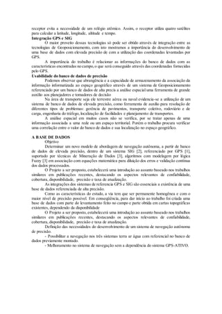 receptor evita a necessidade de um relógio atômico. Assim, o receptor utiliza quatro satélites
para calcular a latitude, longitude, altitude e tempo.
Integração GPS e SIG
O maior proveito dessas tecnologias só pode ser obtido através de integração entre as
tecnologias de Geoposicionamento, com isto mostramos a importância do desenvolvimento de
uma base de dados com elevada precisão de com a utilização das coordenadas levantadas por
GPS.
A importância do trabalho é relacionar as informações do banco de dados com as
características encontradas no campo,o que será conseguido através das coordenadas fornecidas
pelo GPS.
Usabilidade do banco de dados de precisão
Podemos observar que abrangência e a capacidade de armazenamento da associação da
informação informatizada ao espaço geográfico através de um sistema de Geoposicionamento
referenciado por um banco de dados de alta precis a análise espacial uma ferramenta de grande
auxílio aos planejadores e tomadores de decisão
Na área de transporte seja ele terrestre aérea ou naval evidencia-se a utilização de um
sistema de banco de dados de elevada precisão, como ferramenta de auxilio para resolução de
diferentes tipos de problemas: gerência de pavimentos, transporte coletivo, rodoviário e de
carga, engenharia do tráfego, localização de facilidades e planejamento de transportes.
A análise espacial em muitos casos não se verifica, por se tratar apenas de uma
informação associada a uma rede ou um espaço territorial. Porém o trabalho procura verificar
uma correlação entre o valor do banco de dados e sua localização no espaço geográfico.
A BASE DE DADOS
Objetivo
Determinar um novo modelo de abordagem de navegação autônoma, a partir de banco
de dados de elevada precisão, dentro de um sistema SIG [2], referenciado por GPS [1],
suportado por técnicas de Mineração de Dados [3], algoritmos com modelagem por lógica
Fuzzy [3] em associação com equações matemática para diluição dos erros e validação contínua
dos dados processados.
O Projeto a ser proposto, estabelecerá uma introdução ao assunto baseado nos trabalhos
similares em publicações recentes, destacando os aspectos relevantes de confiabilidade,
cobertura, disponibilidade, precisão e taxa de atualização.
As integrações dos sistemas de referencia GPS e SIG são essenciais a existência de uma
base de dados referenciada de alta precisão.
Como as características do estudo, a via tem que ser permanente homogênea e com o
maior nível de precisão possível. Em conseqüência, para dar início ao trabalho foi criada uma
base de dados com parte do levantamento feito no campo e parte obtida em cartas topográficas
existentes, dependendo da disponibilidade
O Projeto a ser proposto, estabelecerá uma introdução ao assunto baseado nos trabalhos
similares em publicações recentes, destacando os aspectos relevantes de confiabilidade,
cobertura, disponibilidade, precisão e taxa de atualização.
Definição das necessidades do desenvolvimento de um sistema de navegação autônoma
de precisão.
- Possibilitar a navegação nos três sistemas terra ar água com referencial no banco de
dados previamente montado.
- Melhoramento no sistema de navegação sem a dependência do sistema GPS-ATIVO.
 