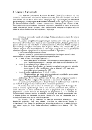 2 - Linguagens de programação
Todo Sistema Gerenciador de Banco de Dados (SGBD) deve oferecer aos seus
usuários e administradores meios de criar definições de dados, bem como manipular esses dados
armazenados em suas bases. Desse modo, a linguagem SQL, sigla em inglês para Structured
Query Language,ou Linguagem de Consulta Estruturada, é uma espécie de padrão adotado
por diferentes SGBDs de modo a facilitar a comunicação e a integração dos sistemas. O SQL
tem o objetivo de acessar,de forma estruturada e declarativa, elementos de tabelas de bancos de
dados. Sua principal tarefa é, portanto, criar e manter objetos, manipular e recuperar dados do
banco de dados, administrarem dados e manter a segurança
Sistema de processados usando a tecnologia Arduino para desenvolvimento dos testes e
do modelo conceitual.
O Arduino e uma plataforma de prototipagem eletrônica open-source que se baseia em
hardware e software flexíveis e fáceis de usar. É destinado a artistas, designers, profissionais e
pessoas interessadas em criar objetos ou ambientes interativos. O sistema Arduino e composta
basicamente por uma placa controladora Além da placa, o Arduino conta com uma IDE [5], um
ambiente integrado para desenvolvimento de softwareque, que pode ser baixado gratuitamente
da Internet e permite a programação do dispositivo utilizando a linguagem C.
Características da placa básica Arduino
A placa Arduino UNO possui diversos conectores que servem para interface com o
mundo externo. Vejamos como estão organizados os pinos na placa:
 14 pinos de entra e saída digital (pinos 0-13):
o Esses pinos podem ser utilizados como entradas ou saídas digitais de acordo
com a necessidade do projeto e conforme foi definido no sketch criado na IDE.
 6 pinos de entradas analógicas (pinos A0 – A5):
o Esses pinos são dedicados a receber valores analógicos, por exemplo, a tensão
de um sensor. O valor a ser lido deve estar na faixa de 0 a 5 V onde serão
convertidos para valores entre 0 e 1023.
 6 pinos de saídas analógicas (pinos 3, 5, 6, 9, 10 e 11):
o São pinos digitais que podem ser programados para ser utilizados como saídas
analógicas, utilizando modulação PWM.
A alimentação da placa pode ser feita a partir da porta USB do computador ou através
de um adaptador AC. Para o adaptador AC recomenda-se uma tensão de 9 a 12 volts.
A escolha desta plataforma para o desenvolvimento do modelo conceitual foi devido a
sua facilidade de programação sua interatividade com diversas plataformas.
O Arduino pode sentir o estado do ambiente que o cerca por meio da recepção de
sinais de sensores e pode interagir com os seus arredores, controlando luzes, motores e
outros atuadores. O micro controlador na placa é programado com a linguagem de
programação Arduino, baseada na linguagem de programação C, e o ambiente de
desenvolvimento Arduino, baseado no ambiente Processing. Os projetos desenvolvidos com
o Arduino podem ser autônomos ou podem comunicar-se com um computador para a
realização da tarefa, com uso de software específico.
Os módulos GPS [1] existentes no mercado transmitem informações, como
localização geográfica, data, hora, altitude, velocidade de deslocamento ângulo de
deslocamento. Estes dados são perfeitamente programáveis utilizando a tecnologia Arduino
para leitura e aquisições destes dados utilizarão no modulo de teste o Modulo - GPS GT-
320R
 
