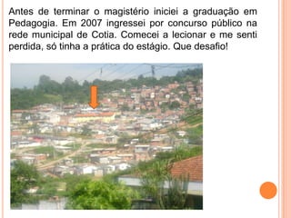 Antes de terminar o magistério iniciei a graduação em
Pedagogia. Em 2007 ingressei por concurso público na
rede municipal de Cotia. Comecei a lecionar e me senti
perdida, só tinha a prática do estágio. Que desafio!
 