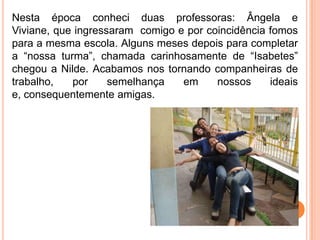 Nesta época conheci duas professoras: Ângela e
Viviane, que ingressaram comigo e por coincidência fomos
para a mesma escola. Alguns meses depois para completar
a “nossa turma”, chamada carinhosamente de “Isabetes”
chegou a Nilde. Acabamos nos tornando companheiras de
trabalho,   por     semelhança   em     nossos     ideais
e, consequentemente amigas.
 