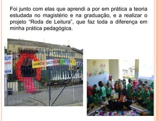 Foi junto com elas que aprendi a por em prática a teoria
estudada no magistério e na graduação, e a realizar o
projeto “Roda de Leitura”, que faz toda a diferença em
minha prática pedagógica.
 