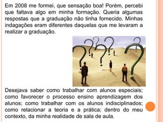 Em 2008 me formei, que sensação boa! Porém, percebi
que faltava algo em minha formação. Queria algumas
respostas que a graduação não tinha fornecido. Minhas
indagações eram diferentes daquelas que me levaram a
realizar a graduação.




Desejava saber como trabalhar com alunos especiais;
como favorecer o processo ensino aprendizagem dos
alunos; como trabalhar com os alunos indisciplinados;
como relacionar a teoria e a prática; dentro do meu
contexto, da minha realidade de sala de aula.
 